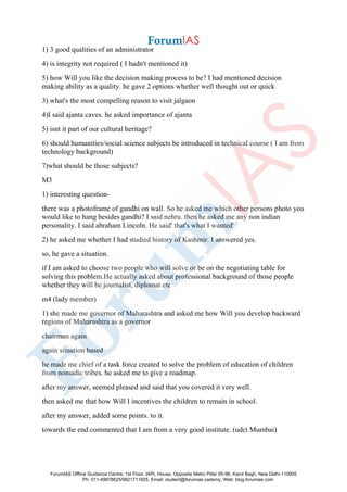 1) 3 good qualities of an administrator
4) is integrity not required ( I hadn't mentioned it)
5) how Will you like the decision making process to be? I had mentioned decision
making ability as a quality. he gave 2 options whether well thought out or quick
3) what's the most compelling reason to visit jalgaon
4)I said ajanta caves. he asked importance of ajanta
5) isnt it part of our cultural heritage?
6) should humanities/social science subjects be introduced in technical course ( I am from
technology background)
7)what should be those subjects?
M3
1) interesting question-
there was a photoframe of gandhi on wall. So he asked me which other persons photo you
would like to hang besides gandhi? I said nehru. then he asked me any non indian
personality. I said abraham Lincoln. He said' that's what I wanted'
2) he asked me whether I had studied history of Kashmir. I answered yes.
so, he gave a situation.
if I am asked to choose two people who will solve or be on the negotiating table for
solving this problem.He actually asked about professional background of those people
whether they will be journalist, diplomat etc
m4 (lady member)
1) she made me governor of Maharashtra and asked me how Will you develop backward
regions of Maharashtra as a governor
chairman again
again situation based
he made me chief of a task force created to solve the problem of education of children
from nomadic tribes. he asked me to give a roadmap.
after my answer, seemed pleased and said that you covered it very well.
then asked me that how Will I incentives the children to remain in school.
after my answer, added some points. to it.
towards the end commented that I am from a very good institute. (udct Mumbai)
ForumIAS Offline Guidance Centre, 1st Floor, IAPL House, Opposite Metro Pillar 95-96, Karol Bagh, New Delhi-110005
Ph: 011-49878625/9821711605, Email: student@forumias.cademy, Web: blog.forumias.com
 