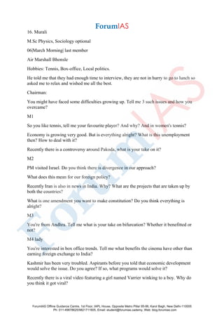 16. Murali
M.Sc Physics, Sociology optional
06|March Morning| last member
Air Marshall Bhonsle
Hobbies: Tennis, Box-office, Local politics.
He told me that they had enough time to interview, they are not in hurry to go to lunch so
asked me to relax and wished me all the best.
Chairman:
You might have faced some difficulties growing up. Tell me 3 such issues and how you
overcame?
M1
So you like tennis, tell me your favourite player? And why? And in women's tennis?
Economy is growing very good. But is everything alright? What is this unemployment
then? How to deal with it?
Recently there is a controversy around Pakoda, what is your take on it?
M2
PM visited Israel. Do you think there is divergence in our approach?
What does this mean for our foreign policy?
Recently Iran is also in news in India. Why? What are the projects that are taken up by
both the countries?
What is one amendment you want to make constitution? Do you think everything is
alright?
M3
You're from Andhra. Tell me what is your take on bifurcation? Whether it benefitted or
not?
M4 lady
You're interested in box office trends. Tell me what benefits the cinema have other than
earning foreign exchange to India?
Kashmir has been very troubled. Aspirants before you told that economic development
would solve the issue. Do you agree? If so, what programs would solve it?
Recently there is a viral video featuring a girl named Varrier winking to a boy. Why do
you think it got viral?
ForumIAS Offline Guidance Centre, 1st Floor, IAPL House, Opposite Metro Pillar 95-96, Karol Bagh, New Delhi-110005
Ph: 011-49878625/9821711605, Email: student@forumias.cademy, Web: blog.forumias.com
 