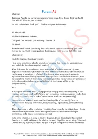 Chairman
Taking up Pakoda, we have a huge unemployment issue. How do you think we should
deal with it? What are your priorities?
He said ‘All the best, thank you’. I thanked everyone and returned.
17. Maverick33:
Air Marshal Bhonsle sir Board.
CSE grad, Geo optional, 3yrs work exp., Eastern UP
7th March.
Started with sir's usual comforting lines..relax urself, sit more comfortably, pull chair
forward etc etc. Think before speaking, there is pencil paper too, use that if feel like.
Chairman sir:
Started with please Introduce yourself.
[ told about hometown, schools, graduation, work and then reason for leaving job and
also included a line about why civil services]
What difference did you observe about womenfolk of ur hometown and clg town,
emphasised rural areas? [ I started with urban difference that visibility of womenfolk in
public space in hometown is relatively less; in rural areas women participation in
agriculture is restricted in my hometown although lower caste/landless women do work,
but in clg town rural side I saw more women in agriculture fields; women are constrained
in decision-making in hometown and didn't see it in clg town; difference in
progressiveness ]
M1 :
Why is your hometown poor? [High population and pop density so landholding is low;
return on agri is not good, and 95% have agri occupation; coming generation youths don't
get much opportunity due to lack of industries and service sector opportunity]
How to increase productivity of small land holdings like of one acre? [ Focus on
diversification, dairying, horticulture, food processing, aqua culture, contract farming
etc]
Then asked, what is white revolution [ couldn't phrase properly, but talked about - drastic
increase in milk production, based on cooperative model, whole value-chain got
cooperatised and it helped in increasing income]
India-nepal relation, is it going in positive direction. [ Said it is not upto the potential,
there have been ebb and flow in the relation; currently Nepal has started using China card,
China is making highways/Rail and dry port in Nepal; their political establishment uses
ForumIAS Offline Guidance Centre, 1st Floor, IAPL House, Opposite Metro Pillar 95-96, Karol Bagh, New Delhi-110005
Ph: 011-49878625/9821711605, Email: student@forumias.cademy, Web: blog.forumias.com
 