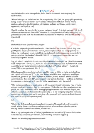 anti-india card for vote bank politics; India should focus more on strengthing the
relationship]
What advantage can India have/use for strengthening this? [ sir, 1st geographic proximity,
for eg in case of disasters like EQ it is India which can help better, people-people
realtions, ethnicity, kinship relation of Madeshi and east up//Bihar, employment
opportunity to Nepalese etc]
Should we close the open border between India and Nepal? [I straightway said NO, it will
affect their economy etc, but said if instances like drug-human trafficking/smuggling etc
get start due to this then we should definitely look into it otherwise open border is very
important]
M2
Basketball : who is your favourite player?
Can India adopt college-basketball model - like Stanford and Harvard, where they even
get Olympic medal [ a bit rhetoric answer, including basketball has less popularity in
indian clg youth, court is not available is most clgs(only in big ones), and suggested if it
gets popularized like hockey/kabaddi LEAGUE i.e. broadcasted events then we can
definitely adopt that model]
My job related : why India doesn't have big chip-manufacturing sector. [ Couldn't answer
well, started with Taiwan, SK, Japan etc have already captured most export market; India
doesn't have raw material/semiconductors; also lack of "skilled labour" --- here I did
wrong!! He cross questioned this.. ]
If Intel opens chip-manufacturing here, would it count as Make in India, as technology
and capital will be theirs? [ Yes sir; land, labour would be ours, employees would get
income/job, govt will get taxes, export will increase, would increase interest of other
competitor and thus more FDI, employees would learn technology — and thus as happens
in many cases, startup etc will grow for niche areas to cater Intel like units]
Why India doesn't have as much patent as US etc, even though when same type of India-
migrant employees go there they get more patent. [ Talked about - here graduates do not
prefer RnD/PhD and mostly focus on big paying placements after bachelor degree, and
industry-academia collaboration is less; secondly as in my company for patent work one
needs to devote extra time and it sometime affects normal work output, and not thus not
much encouraging among employees ]
M3 :
What is the difference between jugaad and innovation? [ Jugaad is frugal Innovation
which mostly focuses on short-term improvisation, whereas Innovation focuses on
making it more commerically viable, scalable etc ]
How to tap up this potential of Indian jugaad to create innovation? [ More collaboration
with industry-academia-government , more funding and other support ]
What is the meaning of your middle name?
ForumIAS Offline Guidance Centre, 1st Floor, IAPL House, Opposite Metro Pillar 95-96, Karol Bagh, New Delhi-110005
Ph: 011-49878625/9821711605, Email: student@forumias.cademy, Web: blog.forumias.com
 