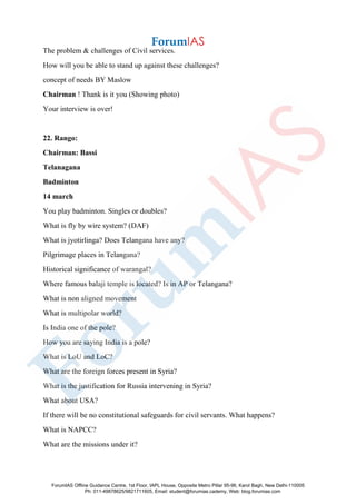 The problem & challenges of Civil services.
How will you be able to stand up against these challenges?
concept of needs BY Maslow
Chairman ! Thank is it you (Showing photo)
Your interview is over!
22. Rango:
Chairman: Bassi
Telanagana
Badminton
14 march
You play badminton. Singles or doubles?
What is fly by wire system? (DAF)
What is jyotirlinga? Does Telangana have any?
Pilgrimage places in Telangana?
Historical significance of warangal?
Where famous balaji temple is located? Is in AP or Telangana?
What is non aligned movement
What is multipolar world?
Is India one of the pole?
How you are saying India is a pole?
What is LoU and LoC?
What are the foreign forces present in Syria?
What is the justification for Russia intervening in Syria?
What about USA?
If there will be no constitutional safeguards for civil servants. What happens?
What is NAPCC?
What are the missions under it?
ForumIAS Offline Guidance Centre, 1st Floor, IAPL House, Opposite Metro Pillar 95-96, Karol Bagh, New Delhi-110005
Ph: 011-49878625/9821711605, Email: student@forumias.cademy, Web: blog.forumias.com
 