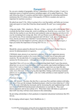 So, you are a student of geography, tell me 3 importance of Africa to India. [ I said, it is
important source of material resources including copper; oil in sudan/Nigeria etc,. Then
said Africa has about 53 countries and their help is important for reforming multilateral
institutions like UN reform where 2/3rd majority of UNGA is needed, also said it is
important for maritime security.]
He asked one more? [ Sir, Africa is going to be a very big market, and India can increase
trade and export to it just like China has alread started]. He said "yes,i wanted to hear
this"
A big case study,. Tldr; situation is , My car -- A bus -- next car with wobbling tire. You
overtook the bus from wrong side, went to wobbling car, fixed the issue, came back. Then
when the bus reaches to you, the driver and conductor came out shouting and about to hit
you for overtaking from wrong side. How will you Protect yourself? [ Sir since they are
two and I'm one, I'll use emotional argument and will shout "yeah, go on hit me once or
twice, but do you know why I did this? I saved someone's life. Do you know that
wobbling tyre can also happen to your bus, and you are traveling with 50passengers, I
hope you realise the importance of saving life!! Etc etc.."]
M4 :
Should the process patent be allowed, like product patent? I asked whether I have to
answer for pharmaceutical or in general...
[ Definitely mam, process is as important as product, if we don't appreciate process
innovation and give royalty to the creator then it will lead to loss of innovation and
creativity. We can take help of evergreening prohibition and compulsory licencing
sections for frivolous patent.. //although these two are about product patent imo// :/ ]
Algorithm! How will you use it for preventing/catching bank fraud [ I gave big answer,
about how we can now have algorithms which can exactly copy human intelligence in the
form of AI, I said we humans as an Auditor, regulator, supervisor use steps like data
analysis, pattern finding, balance sheet analysis etc; algorithms can do this in much larger
scale, more efficiently. So by using big data algorithm, finding credit/earning mismatch,
patterns etc we can analyse it better.. ] she was visibly satisfied, as mam repeated "yes by
pattern finding!"
Chairman sir again -
India - SL relation : big intro, like this Prez vs previous Prez and their relation with India,
and since China got the strategic Hambantota project, what lever does India have? [ After
FTA,. SL trade with India has increased, and by increasing this and supplementing it with
next level of SERVICES/professionals Liberalization we can help SL. They need
doctors/engineers and we have plenty of it. When their trade with India as a percent of
their GDP rises they will have more interest in this relationship.
By providing scholarships to their graduates in important educational institutions like IITs
nits etc.
By leveraging cultural aspect, Tamil, Buddhism etc. ]
ForumIAS Offline Guidance Centre, 1st Floor, IAPL House, Opposite Metro Pillar 95-96, Karol Bagh, New Delhi-110005
Ph: 011-49878625/9821711605, Email: student@forumias.cademy, Web: blog.forumias.com
 