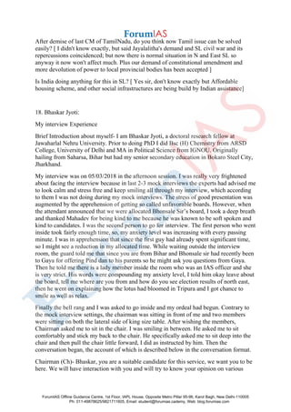 After demise of last CM of TamilNadu, do you think now Tamil issue can be solved
easily? [ I didn't know exactly, but said Jayalalitha's demand and SL civil war and its
repercussions coincidenced; but now there is normal situation in N and East SL so
anyway it now won't affect much. Plus our demand of constitutional amendment and
more devolution of power to local provincial bodies has been accepted ]
Is India doing anything for this in SL? [ Yes sir, don't know exactly but Affordable
housing scheme, and other social infrastructures are being build by Indian assistance]
18. Bhaskar Jyoti:
My interview Experience
Brief Introduction about myself- I am Bhaskar Jyoti, a doctoral research fellow at
Jawaharlal Nehru University. Prior to doing PhD I did Bsc (H) Chemistry from ARSD
College, University of Delhi and MA in Political Science from IGNOU. Originally
hailing from Saharsa, Bihar but had my senior secondary education in Bokaro Steel City,
Jharkhand.
My interview was on 05/03/2018 in the afternoon session. I was really very frightened
about facing the interview because in last 2-3 mock interviews the experts had advised me
to look calm and stress free and keep smiling all through my interview, which according
to them I was not doing during my mock interviews. The stress of good presentation was
augmented by the apprehension of getting so called unfavorable boards. However, when
the attendant announced that we were allocated Bhonsale Sir’s board, I took a deep breath
and thanked Mahadev for being kind to me because he was known to be soft spoken and
kind to candidates. I was the second person to go for interview. The first person who went
inside took fairly enough time, so, my anxiety level was increasing with every passing
minute. I was in apprehension that since the first guy had already spent significant time,
so I might see a reduction in my allocated time. While waiting outside the interview
room, the guard told me that since you are from Bihar and Bhonsale sir had recently been
to Gaya for offering Pind dan to his parents so he might ask you questions from Gaya.
Then he told me there is a lady member inside the room who was an IAS officer and she
is very strict. His words were compounding my anxiety level, I told him okay leave about
the board, tell me where are you from and how do you see election results of north east,
then he went on explaining how the lotus had bloomed in Tripura and I got chance to
smile as well as relax.
Finally the bell rang and I was asked to go inside and my ordeal had begun. Contrary to
the mock interview settings, the chairman was sitting in front of me and two members
were sitting on both the lateral side of king size table. After wishing the members,
Chairman asked me to sit in the chair. I was smiling in between. He asked me to sit
comfortably and stick my back to the chair. He specifically asked me to sit deep into the
chair and then pull the chair little forward, I did as instructed by him. Then the
conversation began, the account of which is described below in the conversation format.
Chairman (Ch)- Bhaskar, you are a suitable candidate for this service, we want you to be
here. We will have interaction with you and will try to know your opinion on various
ForumIAS Offline Guidance Centre, 1st Floor, IAPL House, Opposite Metro Pillar 95-96, Karol Bagh, New Delhi-110005
Ph: 011-49878625/9821711605, Email: student@forumias.cademy, Web: blog.forumias.com
 