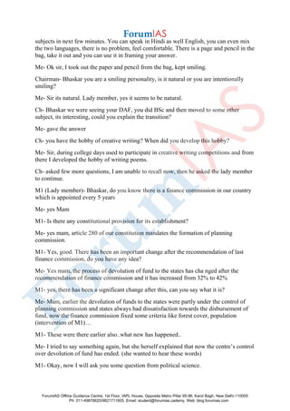 subjects in next few minutes. You can speak in Hindi as well English, you can even mix
the two languages, there is no problem, feel comfortable. There is a page and pencil in the
bag, take it out and you can use it in framing your answer.
Me- Ok sir, I took out the paper and pencil from the bag, kept smiling.
Chairman- Bhaskar you are a smiling personality, is it natural or you are intentionally
smiling?
Me- Sir its natural. Lady member, yes it seems to be natural.
Ch- Bhaskar we were seeing your DAF, you did BSc and then moved to some other
subject, its interesting, could you explain the transition?
Me- gave the answer
Ch- you have the hobby of creative writing? When did you develop this hobby?
Me- Sir, during college days used to participate in creative writing competitions and from
there I developed the hobby of writing poems.
Ch- asked few more questions, I am unable to recall now, then he asked the lady member
to continue.
M1 (Lady member)- Bhaskar, do you know there is a finance commission in our country
which is appointed every 5 years
Me- yes Mam
M1- Is there any constitutional provision for its establishment?
Me- yes mam, article 280 of our constitution mandates the formation of planning
commission.
M1- Yes, good. There has been an important change after the recommendation of last
finance commission, do you have any idea?
Me- Yes mam, the process of devolution of fund to the states has cha nged after the
recommendation of finance commission and it has increased from 32% to 42%
M1- yes, there has been a significant change after this, can you say what it is?
Me- Mam, earlier the devolution of funds to the states were partly under the control of
planning commission and states always had dissatisfaction towards the disbursement of
fund, now the finance commission fixed some criteria like forest cover, population
(intervention of M1)…
M1- These were there earlier also..what new has happened..
Me- I tried to say something again, but she herself explained that now the centre’s control
over devolution of fund has ended. (she wanted to hear these words)
M1- Okay, now I will ask you some question from political science.
ForumIAS Offline Guidance Centre, 1st Floor, IAPL House, Opposite Metro Pillar 95-96, Karol Bagh, New Delhi-110005
Ph: 011-49878625/9821711605, Email: student@forumias.cademy, Web: blog.forumias.com
 