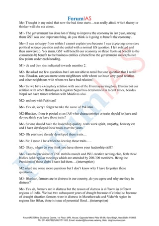 Me- Thought in my mind that now the bad time starts…was really afraid which theory or
thinker will she ask about..
M1- The government has done lot of thing to improve the economy in last year, among
them GST was one important thing, do you think is it going to benefit the economy..
Me- (I was so happy from within I cannot explain you because I was expecting some core
political science question and she ended with a normal GS question. I felt relaxed and
then answered.). Yes mam, GST will benefit our economy on three fronts a) benefit to the
consumers b) benefit to the business entities c) benefit to the government and explained
few points under each heading.
M1- ok and then she indicated towards member 2.
M2- He asked me few questions but I am not able to recall but one question that I recall
was- Bhaskar, can you name some neighbours with whom we have very good relation
and other neighbours with whom we have bad relation?
Me- Sir we have exemplary relation with one of the Himalayan kingdom, Bhutan but our
relation with other Himalayan Kingdom Nepal has deteriorated in recent times, besides
Nepal we have tensed relation with Maldives also.
M2- and not with Pakistan?
Me- Yes sir, sorry I forgot to take the name of Pakistan.
M2-Bhaskar, if one is posted as an IAS what characteristics or traits should he have and
do you think you have those traits?
Me- Sir one should have the leadership quality, team work spirit, empathy, honesty etc
and I have developed these traits over the years.
M2- Oh you have already developed these traits…
Me- Sir, I mean I have tried to develop these traits ….
M2- Okay, where do you think you have shown your leadership skill?
Me- I am the president of JNU mithila manch and JNU creative writing club, both these
bodies hold regular meetings which are attended by 200-300 members. Being the
President of these clubs I have led them….(interruption)
M2 asked me some more questions but I don’t know why I have forgotten those
questions..
M3- Bhaskar, farmers are in distress in our country, do you agree and why are they in
distress?
Me- Yes sir, farmers are in distress but the reason of distress is different in different
regions of India. We had two subsequent years of draught because of el nino so because
of draught situation farmers were in distress in Marathawada and Vidarbh region in
regions like Bihar, there is issue of perennial flood…(interruption)
ForumIAS Offline Guidance Centre, 1st Floor, IAPL House, Opposite Metro Pillar 95-96, Karol Bagh, New Delhi-110005
Ph: 011-49878625/9821711605, Email: student@forumias.cademy, Web: blog.forumias.com
 