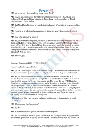 M3- ok, so have we done anything for perennial flood?
Me- Sir, the government has started the river linking scheme but I don’t think river
linking will help control flood situation in Bihar, flood can be controlled in Bihar by
making dams….(interruption)
M3- But Nepal has objections towards building of dams? What is the problem in building
dams?
Me- Sir, a large is submerged under dams, so Nepal has reservations against building
dam.
M3- then what alternative is there?
Me- Sir, other than building dams, diversion of river water into irrigation canal can be
done, and Indian government and Nepal govt has reached upon the MOU to divert the
water of Son Kosi river to Kamla Balan. Sir embankments should be made all across the
length of the river. It is necessary to reduce the vulnerability of flood, to do that people
living in embankment area should be evacuated and there should be proper coordination
between NDRF and SDRF.
M4- Bhaskar, you
Interview Transcripts 2018, [07.03.18 20:25]
have studied in European Studies.
Me- yes sir, I will ask you some question from Europe. There have been referendums and
elections in west European countries recently. What impact do they have on Europe?
Me- Sir, the referendum in Catalonia was for secession from Spain and the 2014
referendum in Scotland was for the independence of Scotland from the UK. However at
that time UK was part of EU, so the majority voted for being the part of UK but after
Brexit the scenario has changed and the second referendum in Scotland being planned is
for independence. As far as elections are concerned, there were elections in Germany,
France and Italy and in all these countries there has been an emergence of far right parties
and euroskeptic parties. German parliament is running in hung condition for last 5 months
because Angela Merkel was not able to find a coalition partner. There has been an
increasing hate sentiment towards immigration…
M4 asked some follow up question on France and Germany, I am not able to recall
precisely.
M4- Bhaskar, you play badminton?
Me- Yes Sir
M4- Why has badminton grown very rapidly in recent years?
Me- Sir, Badminton is a fitness game. India has grown from generation X to generation Y
and the next generation is looking beyond studies. Since badminton does not require 10-
ForumIAS Offline Guidance Centre, 1st Floor, IAPL House, Opposite Metro Pillar 95-96, Karol Bagh, New Delhi-110005
Ph: 011-49878625/9821711605, Email: student@forumias.cademy, Web: blog.forumias.com
 