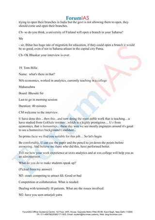 trying to open their branches in India but the govt is not allowing them to open, they
should come and open their branches.
Ch- so do you think, a university of Finland will open a branch in your Saharsa?
Me
- sir, Bihar has huge rate of migration for education, if they could open a branch it would
be so good, even if not in Saharsa atleast in the capital city Patna.
Ch- Ok Bhaskar your interview is over.
19. Tom Billa:
Name: what's there in that?
MA economics, worked in analytics, currently teaching in a college
Maharashtra
Board: Bhosale Sir
Last to go in morning session
Duration: 40 minutes
CM:welcome to the interview.
U have done this ...then this...and now doing the most noble work that is teaching....u
have studied from Gokhale institute...which is a highly prestigious.... U r from
economics, that is humanities....these day wen we see mostly engineers around it's good
to see a humanities background Candidate...
So prima facie we find you suitable for this job.... So let's begin
Be comfortable. U can use the paper and the pencil to jot down the points before
answering. And believe me those who did this, have performed better.
Tell me how your work experience at xxxx analytics and at xxx college will help you as
an administrator.
What do you do to make students speak up?
(Picked from my answer)
M3: states competing to attract fdi. Good or bad
Competition or collaboration. What is needed.
Dealing with terminally ill patients. What are the issues involved.
M2: have you seen antarjali yatra
ForumIAS Offline Guidance Centre, 1st Floor, IAPL House, Opposite Metro Pillar 95-96, Karol Bagh, New Delhi-110005
Ph: 011-49878625/9821711605, Email: student@forumias.cademy, Web: blog.forumias.com
 