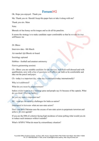 Ok. Hope you enjoyed . Thank you
Me: Thank you sir. Should I keep this paper here or take it along with me?
Thank you sirs. Mam
Note:
Bhosale sir has honey on his tongue and so do all his panelists.
It seems the strategy is to make candidate super comfortable so that he reveals his true
self/biases/ etc
20. Dhruv
Interview date - 8th March
Air marshal Ajit Bhosle sir board
Sociology optional
Hobbies - football and amateur astronomy
First to go(morning session)
Ch - Dhruv you are suitable candidate for the services, well built well dressed and with
qualification, now with a line of questions we'll affirm our faith so be comfortable and
take out the pencil and paper.
Ch - today is a important day, what day is celebrated today internationally?
Why is it celebrated?
What do you mean by empowerment?
Indian cricket team is on a winning spree and people say it's because of the captain, What
do you think? (Not my hobby)
So you say team is important too?
M1 : what are the security challenges for India as nation?
Interrupted in between- what are non state actors?
Don't you think Pakistan uses the excuse of non state actors to perpetuate terrorism and
achieve its own agenda?
If you are the DM of a district facing high incidence of stone pelting what would you do
to reduce such instances within 6 months?
What's AFSPA? What do mean by extraordinary situation?
ForumIAS Offline Guidance Centre, 1st Floor, IAPL House, Opposite Metro Pillar 95-96, Karol Bagh, New Delhi-110005
Ph: 011-49878625/9821711605, Email: student@forumias.cademy, Web: blog.forumias.com
 