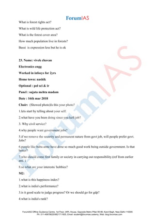 What is forest rights act?
What is wild life protection act?
What is the forest cover area?
How much population live in forests?
Bassi is expression less but he is ok
23. Name: vivek chavan
Electronics engg
Worked in infosys for 2yrs
Home town: nashik
Optional : pol sci & ir
Panel : sujata mehta madam
Date : 16th mar 2018
Chair: (Showed photo)Is this your photo?
1.lets start by telling about your self.
2.what have you been doing since you keft job?
3. Why civil service?
4.why people want government jobs?
5.if we remove the security and permanent nature from govt job, will people prefer govt.
Jobs?
6.people like baba amte have done so much good work being outside government. Is that
better?
7.who should come first family or society in carrying out responsibility.(ref from earlier
ans. )
8.so what are your interests/ hobbies?
M2:
1.what is this happiness index?
2.what is india's performance?
3.is it good scale to judge progress? Or we should go for gdp?
4.what is india's rank?
ForumIAS Offline Guidance Centre, 1st Floor, IAPL House, Opposite Metro Pillar 95-96, Karol Bagh, New Delhi-110005
Ph: 011-49878625/9821711605, Email: student@forumias.cademy, Web: blog.forumias.com
 