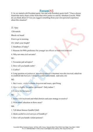 9. As we started with President quote, lets end with President quote itself. "I have always
found that mercy bears richer fruits than strict justice as said by Abraham Lincoln. What
do you think about it? Can you suggest something from your own personal experience
about this situation?
22. Ajay:
12th march:
Bhosle sir board
First to go in morning
Ch: what's your height?
2. Headlines of today?
3. Reasons for PM's preference for younger ias officers at backword districts?
4. Why not state civil servants?
M1:
1. Favourate pub ad topics?
2. How will you handle mobs?
3. Curfew?
4. Long question on padmavat, something related to literature was also invoved, asked me
to establish link between 3 things?( couldn't understand, said sorry sir)
M2:
1. Bcci issues, cricket reforms disussion and issues, spot fixing
2. How is eligible for aadhar enrolment? Only indian ?
3. Criteria for foreigners?
M3:
1. Issues with backward and tribal districts and your strategy to resolve?
2. What about education in those areas?
M4:
1. Tell about famous Gandhis?(daf)
2. Ideals usefull in civil services of Gandhi ji?
3. How will you handle violent protests?
ForumIAS Offline Guidance Centre, 1st Floor, IAPL House, Opposite Metro Pillar 95-96, Karol Bagh, New Delhi-110005
Ph: 011-49878625/9821711605, Email: student@forumias.cademy, Web: blog.forumias.com
 