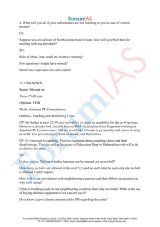 4. What will you do if your subordinates are not listening to you in case of violent
protest?
Ch:
Suppose you are advisor of North korean head of state, how will you brief him for
meeting with usa president?
M1:
Role of china, iran, saudi etc in above meeting?
Few questions i might have missed!
Board was expression less and cordial
23. UNKNOWN
Board- Bhosale sir
Time- 25-30 min
Optional- PSIR
Work- Assistant PF Commissioner
Hobbies- Teaching and Wathching Films
CP- So Aniket in next 25-30 min we will try to check ur suitability for the civil services.
However u already look suitable from ur DAF. Graduation from Fergusson working as
Assistant PF Commissioner. But we would like to know ur personality and u have to help
us in tht. Use pen and paper, think ur answer and then tell us.
CP- U r intrested in teaching. Then he explained about coaching classe and their
disadvantage. Then he said as Secretary of Education Dept in Maharashtra wht will u do
to address the issue.
M1-
U play cricket. Tell me whether batsman can be stumed out on no ball?
How many no balls are allowed in the over? ( I said no such limit he said only one no ball
is allowed.I didn't argue)
How will u rate our relation with neighbouring countries and then follow up question on
why such rating?
China is building roads in our neighbouring countries then why not India? What is the use
of buying defence equipment if we can not use it?
Do u know a govt scheme announced by PM regarding the same?
ForumIAS Offline Guidance Centre, 1st Floor, IAPL House, Opposite Metro Pillar 95-96, Karol Bagh, New Delhi-110005
Ph: 011-49878625/9821711605, Email: student@forumias.cademy, Web: blog.forumias.com
 