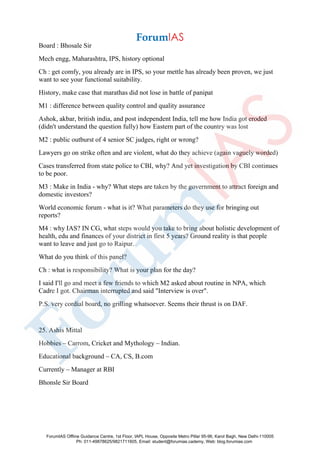 Board : Bhosale Sir
Mech engg, Maharashtra, IPS, history optional
Ch : get comfy, you already are in IPS, so your mettle has already been proven, we just
want to see your functional suitability.
History, make case that marathas did not lose in battle of panipat
M1 : difference between quality control and quality assurance
Ashok, akbar, british india, and post independent India, tell me how India got eroded
(didn't understand the question fully) how Eastern part of the country was lost
M2 : public outburst of 4 senior SC judges, right or wrong?
Lawyers go on strike often and are violent, what do they achieve (again vaguely worded)
Cases transferred from state police to CBI, why? And yet investigation by CBI continues
to be poor.
M3 : Make in India - why? What steps are taken by the government to attract foreign and
domestic investors?
World economic forum - what is it? What parameters do they use for bringing out
reports?
M4 : why IAS? IN CG, what steps would you take to bring about holistic development of
health, edu and finances of your district in first 5 years? Ground reality is that people
want to leave and just go to Raipur.
What do you think of this panel?
Ch : what is responsibility? What is your plan for the day?
I said I'll go and meet a few friends to which M2 asked about routine in NPA, which
Cadre I got. Chairman interrupted and said "Interview is over".
P.S. very cordial board, no grilling whatsoever. Seems their thrust is on DAF.
25. Ashis Mittal
Hobbies – Carrom, Cricket and Mythology – Indian.
Educational background – CA, CS, B.com
Currently – Manager at RBI
Bhonsle Sir Board
ForumIAS Offline Guidance Centre, 1st Floor, IAPL House, Opposite Metro Pillar 95-96, Karol Bagh, New Delhi-110005
Ph: 011-49878625/9821711605, Email: student@forumias.cademy, Web: blog.forumias.com
 
