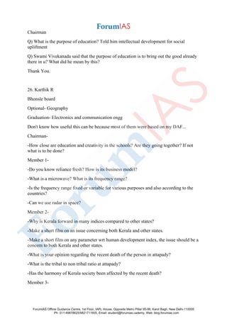 Chairman
Q) What is the purpose of education? Told him intellectual development for social
upliftment
Q) Swami Vivekanada said that the purpose of education is to bring out the good already
there in u? What did he mean by this?
Thank You.
26. Karthik R
Bhonsle board
Optional- Geography
Graduation- Electronics and communication engg
Don't know how useful this can be because most of them were based on my DAF...
Chairman-
-How close are education and creativity in the schools? Are they going together? If not
what is to be done?
Member 1-
-Do you know reliance fresh? How is its business model?
-What is a microwave? What is its frequency range?
-Is the frequency range fixed or variable for various purposes and also according to the
countries?
-Can we use radar in space?
Member 2-
-Why is Kerala forward in many indices compared to other states?
-Make a short film on an issue concerning both Kerala and other states.
-Make a short film on any parameter wrt human development index, the issue should be a
concern to both Kerala and other states.
-What is your opinion regarding the recent death of the person in attapady?
-What is the tribal to non tribal ratio at attapady?
-Has the harmony of Kerala society been affected by the recent death?
Member 3-
ForumIAS Offline Guidance Centre, 1st Floor, IAPL House, Opposite Metro Pillar 95-96, Karol Bagh, New Delhi-110005
Ph: 011-49878625/9821711605, Email: student@forumias.cademy, Web: blog.forumias.com
 