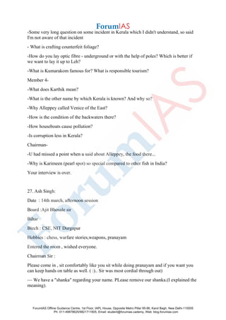 -Some very long question on some incident in Kerala which I didn't understand, so said
I'm not aware of that incident
- What is crafting counterfeit foliage?
-How do you lay optic fibre - underground or with the help of poles? Which is better if
we want to lay it up to Leh?
-What is Kumarakom famous for? What is responsible tourism?
Member 4-
-What does Karthik mean?
-What is the other name by which Kerala is known? And why so?
-Why Alleppey called Venice of the East?
-How is the condition of the backwaters there?
-How houseboats cause pollution?
-Is corruption less in Kerala?
Chairman-
-U had missed a point when u said about Alleppey, the food there...
-Why is Karimeen (pearl spot) so special compared to other fish in India?
Your interview is over.
27. Ash Singh:
Date : 14th march, afternoon session
Board :Ajit Bhosale sir
Bihar
Btech : CSE, NIT Durgapur
Hobbies : chess, warfare stories,weapons, pranayam
Entered the room , wished everyone.
Chairman Sir :
Please come in , sit comfortably like you sit while doing pranayam and if you want you
can keep hands on table as well. ( :).. Sir was most cordial through out)
— We have a "shanka" regarding your name. PLease remove our shanka.(I explained the
meaning).
ForumIAS Offline Guidance Centre, 1st Floor, IAPL House, Opposite Metro Pillar 95-96, Karol Bagh, New Delhi-110005
Ph: 011-49878625/9821711605, Email: student@forumias.cademy, Web: blog.forumias.com
 