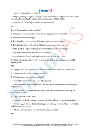 — what news chanels do you watch ?
— Do you get sleep at night if you donot watch news debates ? :D (answered that I donot
have any obsession but I watch for both entertainment and knowledge)
— what was the last book you read on modern warfare?
M1:
1. how do you define modern warfare?
2. what should India not import all the defense equipments from abroad?
3. what transfer of technology?
4. Tell about Ruy Lopez opening. If it is penetrative enough?(answered)
5. Tell about evolution of digital. (told about representation in 0s and 1s)
counter question : digital vs binary (GOt confused and horror story began)
6. digital vs analog. (Most horrible part of interview)
— went blank for few seconds and could not answer even after a hint.
7. what is e-governance? how will you implement it? (was prepared and answered is
satisfactorily)
M2:
1. Dont you think with e-governance there would be risks of theft and cyberfrauds?
2. Is pub culture degrading culture of bengaluru?
3. of late accidents are increasing. reasons?
— I asked for clarification if it is about bengaluru?
— answered about increasing vehicles , but insufficeint improvement in road designs
and capacity.
— again I asked if he was referring to any recent hike? (I felt bad about asking for
clarification again)
4. If road rage is also one cause?
— again got confused with exact meaning and told road rage occurs after accidents.
— then it triggered to me that its about aggressive driving on roads. Then I corrected it
and gave one more reason.
— He was not very convinced with my answering approach.
M3.
ForumIAS Offline Guidance Centre, 1st Floor, IAPL House, Opposite Metro Pillar 95-96, Karol Bagh, New Delhi-110005
Ph: 011-49878625/9821711605, Email: student@forumias.cademy, Web: blog.forumias.com
 