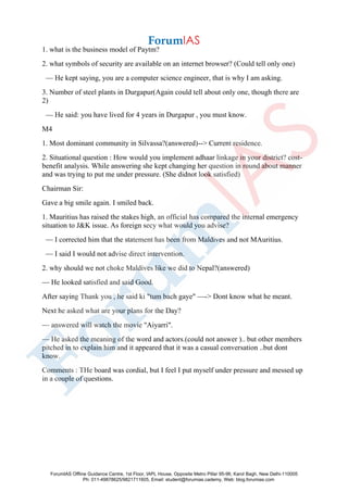 1. what is the business model of Paytm?
2. what symbols of security are available on an internet browser? (Could tell only one)
— He kept saying, you are a computer science engineer, that is why I am asking.
3. Number of steel plants in Durgapur(Again could tell about only one, though there are
2)
— He said: you have lived for 4 years in Durgapur , you must know.
M4
1. Most dominant community in Silvassa?(answered)--> Current residence.
2. Situational question : How would you implement adhaar linkage in your district? cost-
benefit analysis. While answering she kept changing her question in round about manner
and was trying to put me under pressure. (She didnot look satisfied)
Chairman Sir:
Gave a big smile again. I smiled back.
1. Mauritius has raised the stakes high, an official has compared the internal emergency
situation to J&K issue. As foreign secy what would you advise?
— I corrected him that the statement has been from Maldives and not MAuritius.
— I said I would not advise direct intervention.
2. why should we not choke Maldives like we did to Nepal?(answered)
— He looked satisfied and said Good.
After saying Thank you , he said ki "tum bach gaye" —-> Dont know what he meant.
Next he asked what are your plans for the Day?
— answered will watch the movie "Aiyarri".
— He asked the meaning of the word and actors.(could not answer ).. but other members
pitched in to explain him and it appeared that it was a casual conversation ..but dont
know.
Comments : THe board was cordial, but I feel I put myself under pressure and messed up
in a couple of questions.
ForumIAS Offline Guidance Centre, 1st Floor, IAPL House, Opposite Metro Pillar 95-96, Karol Bagh, New Delhi-110005
Ph: 011-49878625/9821711605, Email: student@forumias.cademy, Web: blog.forumias.com
 
