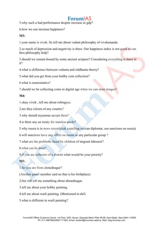 5.why such a bad performance despite increase in gdp?
6.how we can increase happiness?
M3:
1.your name is vivek. So tell me about vedant philosophy of vivekananda.
2.so much of depression and negetivity is there. Our happiness index is not good so can
thos philosophy help?
3.should we remain bound by some ancient scripure? Considering everything is there in
it?
4.what is difference between vedanta and siddhanta theory?
5.what did you get from your hobby coin collection?
6.what is numismatics?
7.should we be collecting coins in digital age when we can store images?
M4:
1.okay vivek , tell me about rohingyas.
2.are they citizen of any country?
3.why should myanmar accept them?
4.is there any un treaty for stateless peole?
5.why russia is in news recently(uk expelling russian diplomat, usa sanctions on russia)
6.will sanctions have any effect on russia or any particular group ?
7.what are the problems faced by children of migrant labourer?
8.what can be done?
9.if you are collector of a district what would be your priority?
M5:
1.So you are from ahmednagar?
(Another panel member said no that is his birthplace)
2.but still tell me something about ahmednagar.
3.tell me about your hobby painting.
4.tell me about warli painting. (Mentioned in daf)
5.what is different in warli painting?
ForumIAS Offline Guidance Centre, 1st Floor, IAPL House, Opposite Metro Pillar 95-96, Karol Bagh, New Delhi-110005
Ph: 011-49878625/9821711605, Email: student@forumias.cademy, Web: blog.forumias.com
 