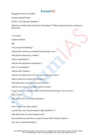 Bangalore averse to outsiders
Women and pub future
[28/02, 15:21] Keerthi: Member 2
What do you think about education of lawmakers? Which organisations are working on
these lines.
3. Lavanya:
Unknown Board
M2
Are you good in banking.?
what are the criteria you consider before giving a loan.?
what kind of democracy is India.?
what is a parliament.?
what are the functions of parliament.?
how is it constituted.?
what are the 2 houses.?
what are the other names of lower house and upper house.?
what is numerical strength of both houses.?
what kind of government is state government.?
what are the names of legislative bodies in state.?
Is government of state government formed from both houses.? are you sure.?
what is NSS.?
what did you do as an NSS coordinator.?
M3
what is your way of pet caring.?
you just take care of your domestic dogs and that's it.?
what did you do as a part of nature club.?
do you think your activities as a part of nature club.? had any impact.?
why do we need afforestation.?
ForumIAS Offline Guidance Centre, 1st Floor, IAPL House, Opposite Metro Pillar 95-96, Karol Bagh, New Delhi-110005
Ph: 011-49878625/9821711605, Email: student@forumias.cademy, Web: blog.forumias.com
 