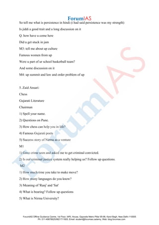 So tell me what is persistence in hindi (i had said persistence was my strength)
Is jiddi a good trait and a long discussion on it
Q. how have u come here
Did u get stuck in jam
M3: tell me about up culture
Famous women from up
Were u part of ur school basketball team?
And some discussion on it
M4: up summit and law and order problem of up
5. Zaid Ansari:
Chess
Gujarati Literature
Chairman
1) Spell your name.
2) Questions on Pune.
3) How chess can help you in life?
4) Famous Gujarati poets
5) Success story of Nirma as a venture
M1
1) Gave crime seen and asked me to get criminal convicted.
2) Is our criminal justice system really helping us? Follow up questions.
M2
1) How much time you take to make move?
2) How many languages do you know?
3) Meaning of 'Ranj' and 'Sat'
4) What is bearing? Follow up questions
5) What is Nirma University?
ForumIAS Offline Guidance Centre, 1st Floor, IAPL House, Opposite Metro Pillar 95-96, Karol Bagh, New Delhi-110005
Ph: 011-49878625/9821711605, Email: student@forumias.cademy, Web: blog.forumias.com
 