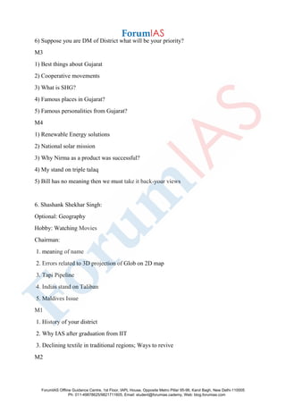 6) Suppose you are DM of District what will be your priority?
M3
1) Best things about Gujarat
2) Cooperative movements
3) What is SHG?
4) Famous places in Gujarat?
5) Famous personalities from Gujarat?
M4
1) Renewable Energy solutions
2) National solar mission
3) Why Nirma as a product was successful?
4) My stand on triple talaq
5) Bill has no meaning then we must take it back-your views
6. Shashank Shekhar Singh:
Optional: Geography
Hobby: Watching Movies
Chairman:
1. meaning of name
2. Errors related to 3D projection of Glob on 2D map
3. Tapi Pipeline
4. Indias stand on Taliban
5. Maldives Issue
M1
1. History of your district
2. Why IAS after graduation from IIT
3. Declining textile in traditional regions; Ways to revive
M2
ForumIAS Offline Guidance Centre, 1st Floor, IAPL House, Opposite Metro Pillar 95-96, Karol Bagh, New Delhi-110005
Ph: 011-49878625/9821711605, Email: student@forumias.cademy, Web: blog.forumias.com
 