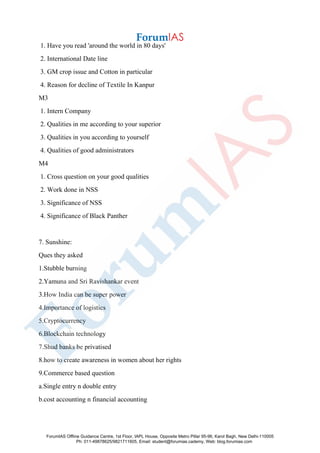 1. Have you read 'around the world in 80 days'
2. International Date line
3. GM crop issue and Cotton in particular
4. Reason for decline of Textile In Kanpur
M3
1. Intern Company
2. Qualities in me according to your superior
3. Qualities in you according to yourself
4. Qualities of good administrators
M4
1. Cross question on your good qualities
2. Work done in NSS
3. Significance of NSS
4. Significance of Black Panther
7. Sunshine:
Ques they asked
1.Stubble burning
2.Yamuna and Sri Ravishankar event
3.How India can be super power
4.Importance of logistics
5.Cryptocurrency
6.Blockchain technology
7.Shud banks be privatised
8.how to create awareness in women about her rights
9.Commerce based question
a.Single entry n double entry
b.cost accounting n financial accounting
ForumIAS Offline Guidance Centre, 1st Floor, IAPL House, Opposite Metro Pillar 95-96, Karol Bagh, New Delhi-110005
Ph: 011-49878625/9821711605, Email: student@forumias.cademy, Web: blog.forumias.com
 