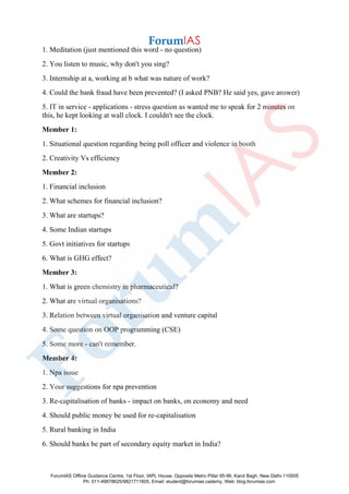 1. Meditation (just mentioned this word - no question)
2. You listen to music, why don't you sing?
3. Internship at a, working at b what was nature of work?
4. Could the bank fraud have been prevented? (I asked PNB? He said yes, gave answer)
5. IT in service - applications - stress question as wanted me to speak for 2 minutes on
this, he kept looking at wall clock. I couldn't see the clock.
Member 1:
1. Situational question regarding being poll officer and violence in booth
2. Creativity Vs efficiency
Member 2:
1. Financial inclusion
2. What schemes for financial inclusion?
3. What are startups?
4. Some Indian startups
5. Govt initiatives for startups
6. What is GHG effect?
Member 3:
1. What is green chemistry in pharmaceutical?
2. What are virtual organisations?
3. Relation between virtual organisation and venture capital
4. Some question on OOP programming (CSE)
5. Some more - can't remember.
Member 4:
1. Npa issue
2. Your suggestions for npa prevention
3. Re-capitalisation of banks - impact on banks, on economy and need
4. Should public money be used for re-capitalisation
5. Rural banking in India
6. Should banks be part of secondary equity market in India?
ForumIAS Offline Guidance Centre, 1st Floor, IAPL House, Opposite Metro Pillar 95-96, Karol Bagh, New Delhi-110005
Ph: 011-49878625/9821711605, Email: student@forumias.cademy, Web: blog.forumias.com
 