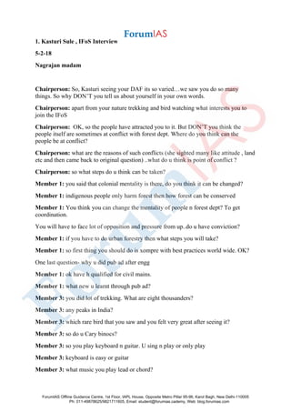 1. Kasturi Sule , IFoS Interview
5-2-18
Nagrajan madam
Chairperson: So, Kasturi seeing your DAF its so varied…we saw you do so many
things. So why DON’T you tell us about yourself in your own words.
Chairperson: apart from your nature trekking and bird watching what interests you to
join the IFoS
Chairperson: OK, so the people have attracted you to it. But DON’T you think the
people itself are sometimes at conflict with forest dept. Where do you think can the
people be at conflict?
Chairperson: what are the reasons of such conflicts (she sighted many like attitude , land
etc and then came back to original question) ..what do u think is point of conflict ?
Chairperson: so what steps do u think can be taken?
Member 1: you said that colonial mentality is there, do you think it can be changed?
Member 1: indigenous people only harm forest then how forest can be conserved
Member 1: You think you can change the mentality of people n forest dept? To get
coordination.
You will have to face lot of opposition and pressure from up..do u have conviction?
Member 1: if you have to do urban forestry then what steps you will take?
Member 1: so first thing you should do is xompre with best practices world wide. OK?
One last question- why u did pub ad after engg
Member 1: ok have h qualified for civil mains.
Member 1: what new u learnt through pub ad?
Member 3: you did lot of trekking. What are eight thousanders?
Member 3: any peaks in India?
Member 3: which rare bird that you saw and you felt very great after seeing it?
Member 3: so do u Cary binocs?
Member 3: so you play keyboard n guitar. U sing n play or only play
Member 3: keyboard is easy or guitar
Member 3: what music you play lead or chord?
ForumIAS Offline Guidance Centre, 1st Floor, IAPL House, Opposite Metro Pillar 95-96, Karol Bagh, New Delhi-110005
Ph: 011-49878625/9821711605, Email: student@forumias.cademy, Web: blog.forumias.com
 