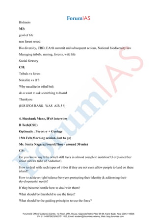 Bishnois
M3:
goal of life
non forest wood
Bio diversity, CBD, EArth summit and subsequent actions, National biodiversity law
Managing tribals, mining, forests, wild life
Social forestry
CH:
Tribals vs forest
Naxalite vs IFS
Why naxalite in tribal belt
do u want to ask something to board
Thankyou
(HIS IFOS RANK WAS AIR 5 !)
4. Shashank Mane, IFoS interview
B Tech(CSE)
Optionals : Forestry + Geology
15th Feb(Morning session- last to go)
Ms. Smita Nagaraj board(Time - around 30 min)
CP:
Do you know any tribe which still lives in almost complete isolation?(I explained her
about Jarawa tribe of Andaman)
How to deal with such types of tribes if they are not even allow people to land on there
island?
How to achieve right balance between protecting their identity & addressing their
developmental needs?
If they become hostile how to deal with them?
What should be threshold to use the force?
What should be the guiding principles to use the force?
ForumIAS Offline Guidance Centre, 1st Floor, IAPL House, Opposite Metro Pillar 95-96, Karol Bagh, New Delhi-110005
Ph: 011-49878625/9821711605, Email: student@forumias.cademy, Web: blog.forumias.com
 