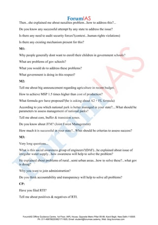 Then...she explained me about naxalites problem...how to address this?...
Do you know any successful attempt by any state to address the issue?
Is there any need to audit security forces?(context...human rights violations)
Is there any existing mechanism present for this?
M1:
Why people generally dont want to enroll their children in government schools?
What are problems of gov schools?
What you would do to address these problems?
What government is doing in this respect?
M2:
Tell me about big announcement regarding agriculture in recent budget.
How to achieve MSP 1.5 times higher than cost of production?
What formula gov have proposed?(he is asking about A2 + FL formula)
According to you which national park is better managed in your state?....What should be
parameters to assess management of national parks?
Tell me about core, buffer & transision zones.
Do you know about JFM? (Joint Forest Management)
How much it is successful in your state?...What should be criterias to assess success?
M3:
Very long questions...
What is this social awareness group of engineers?(DAF)...he explained about issue of
irregular water supply...how awareness will help to solve the problem?
He explained about problems of rural...semi urban areas...how to solve these?...what gov
is doing?
Why you want to join administrartion?
Do you think accountability and transparency will help to solve all problems?
CP:
Have you filed RTI?
Tell me about positives & negatives of RTI.
ForumIAS Offline Guidance Centre, 1st Floor, IAPL House, Opposite Metro Pillar 95-96, Karol Bagh, New Delhi-110005
Ph: 011-49878625/9821711605, Email: student@forumias.cademy, Web: blog.forumias.com
 
