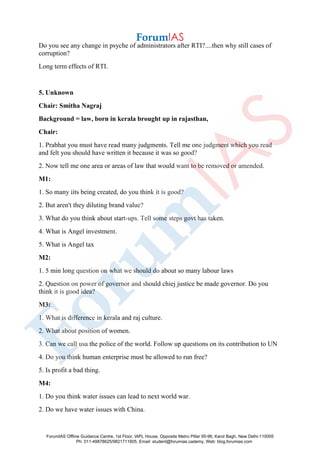 Do you see any change in psyche of administrators after RTI?....then why still cases of
corruption?
Long term effects of RTI.
5. Unknown
Chair: Smitha Nagraj
Background = law, born in kerala brought up in rajasthan,
Chair:
1. Prabhat you must have read many judgments. Tell me one judgment which you read
and felt you should have written it because it was so good?
2. Now tell me one area or areas of law that would want to be removed or amended.
M1:
1. So many iits being created, do you think it is good?
2. But aren't they diluting brand value?
3. What do you think about start-ups. Tell some steps govt has taken.
4. What is Angel investment.
5. What is Angel tax
M2:
1. 5 min long question on what we should do about so many labour laws
2. Question on power of governor and should chiej justice be made governor. Do you
think it is good idea?
M3:
1. What is difference in kerala and raj culture.
2. What about position of women.
3. Can we call usa the police of the world. Follow up questions on its contribution to UN
4. Do you think human enterprise must be allowed to run free?
5. Is profit a bad thing.
M4:
1. Do you think water issues can lead to next world war.
2. Do we have water issues with China.
ForumIAS Offline Guidance Centre, 1st Floor, IAPL House, Opposite Metro Pillar 95-96, Karol Bagh, New Delhi-110005
Ph: 011-49878625/9821711605, Email: student@forumias.cademy, Web: blog.forumias.com
 