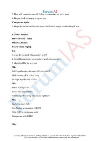 3. How will you ensure rainfall falling in rivers does not go to waste.
4. Do you think niti aayog is a good step
Chairperson again:
1. On profit and national interest some clarification sought visavis indo pak war.
6. Name: Jitendra
Interview date . 26 feb
Optional. Pub ad
Board. Smita Nagraj
Ch:
1. what do you think of encounters in UP.
2 Should human rights agencies have a role in encounters.
3 what should be the way out
M1:
India's performance in south Africa tour DAF
Which country PM visited lastly.
Strategic significance of visit.
M2:
Status of Lokpal bill
Issues with appointment
What the govt is doing with lokpal right now
M3:
Performance of ISRO
One biggest achievement of ISRO
Why ISRO is performing well.
Comparison with DRDO
M4:
ForumIAS Offline Guidance Centre, 1st Floor, IAPL House, Opposite Metro Pillar 95-96, Karol Bagh, New Delhi-110005
Ph: 011-49878625/9821711605, Email: student@forumias.cademy, Web: blog.forumias.com
 