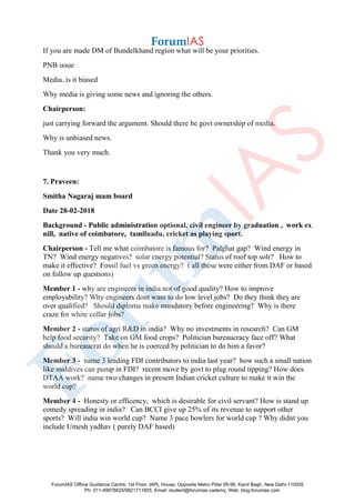 If you are made DM of Bundelkhand region what will be your priorities.
PNB issue
Media..is it biased
Why media is giving some news and ignoring the others.
Chairperson:
just carrying forward the argument. Should there be govt ownership of media.
Why is unbiased news.
Thank you very much.
7. Praveen:
Smitha Nagaraj mam board
Date 28-02-2018
Background - Public administration optional, civil engineer by graduation , work ex
nill, native of coimbatore, tamilnadu, cricket as playing sport.
Chairperson - Tell me what coimbatore is famous for? Palghat gap? Wind energy in
TN? Wind energy negatives? solar energy potential? Status of roof top solr? How to
make it effective? Fossil fuel vs green energy? ( all these were either from DAF or based
on follow up questions)
Member 1 - why are engineers in india not of good quality? How to improve
employability? Why engineers dont want to do low level jobs? Do they think they are
over qualified? Should diploma make mandatory before engineering? Why is there
craze for white collar jobs?
Member 2 - status of agri R&D in india? Why no investments in research? Can GM
help food security? Take on GM food crops? Politician bureaucracy face off? What
should a bureaucrat do when he is coerced by politician to do him a favor?
Member 3 - name 3 leading FDI contributors to india last year? how such a small nation
like maldives can pump in FDI? recent move by govt to plug round tipping? How does
DTAA work? name two changes in present Indian cricket culture to make it win the
world cup?
Member 4 - Honesty or efficency, which is desirable for civil servant? How is stand up
comedy spreading in india? Can BCCI give up 25% of its revenue to support other
sports? Will india win world cup? Name 3 pace bowlers for world cup ? Why didnt you
include Umesh yadhav ( purely DAF based)
ForumIAS Offline Guidance Centre, 1st Floor, IAPL House, Opposite Metro Pillar 95-96, Karol Bagh, New Delhi-110005
Ph: 011-49878625/9821711605, Email: student@forumias.cademy, Web: blog.forumias.com
 