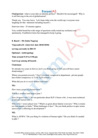 Chairperson - what is your take on identify politics? Should it be encouraged? Why is
it still thriving in the era of globalization?
Thank you. You may leave. Let's hope india wins the world cup ( everyone were
laughing for that statement including myself ) .
Interview time - 35 minutes approx.
Very cordial board but wide range of questions really tested my resilience and
spontaneity. Fumbled at times but managed to keep it going.
8. Board : Ms Smita Nagaraj
Vijayendra R ( interview date 28/02/2018)
serving currently in IRS IT
Optional : Anthropology
Time around 5:15 to 5:50 pm
Last to go among all boards
Chairman:
It's already two years in Service don't you think going to IAS you will have career
disadvantage ?
Where you posted currently ? Don't you think compared to department , private people
have better competence in AAR ?(job related )
What did you do in social welfare activities ?
M1:
How many genes avg human have ?
Which is smallest and largest gene ?
How do genes vary ? ( he was particular about SLP ) I knew a bit , it was more technical
so did not venture into it .
Who is No 1 tennis player now ? What's so great about federer even now ? Why is tennis
not that popular in India ? What challenges it face ? Do you think politics in apex tennis
association is affecting its development ?
M2:
What is AFSPA ? Do you thing it's violation of human rights ? Do you think it's needed
in j&k ?
ForumIAS Offline Guidance Centre, 1st Floor, IAPL House, Opposite Metro Pillar 95-96, Karol Bagh, New Delhi-110005
Ph: 011-49878625/9821711605, Email: student@forumias.cademy, Web: blog.forumias.com
 