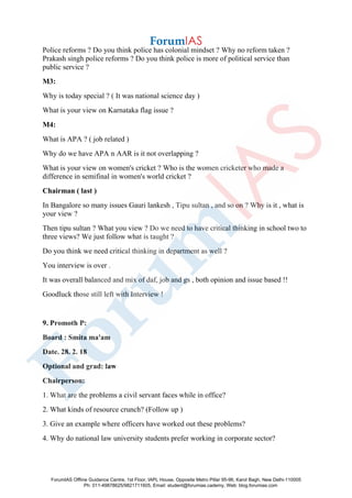Police reforms ? Do you think police has colonial mindset ? Why no reform taken ?
Prakash singh police reforms ? Do you think police is more of political service than
public service ?
M3:
Why is today special ? ( It was national science day )
What is your view on Karnataka flag issue ?
M4:
What is APA ? ( job related )
Why do we have APA n AAR is it not overlapping ?
What is your view on women's cricket ? Who is the women cricketer who made a
difference in semifinal in women's world cricket ?
Chairman ( last )
In Bangalore so many issues Gauri lankesh , Tipu sultan , and so on ? Why is it , what is
your view ?
Then tipu sultan ? What you view ? Do we need to have critical thinking in school two to
three views? We just follow what is taught ?
Do you think we need critical thinking in department as well ?
You interview is over .
It was overall balanced and mix of daf, job and gs , both opinion and issue based !!
Goodluck those still left with Interview !
9. Promoth P:
Board : Smita ma'am
Date. 28. 2. 18
Optional and grad: law
Chairperson:
1. What are the problems a civil servant faces while in office?
2. What kinds of resource crunch? (Follow up )
3. Give an example where officers have worked out these problems?
4. Why do national law university students prefer working in corporate sector?
ForumIAS Offline Guidance Centre, 1st Floor, IAPL House, Opposite Metro Pillar 95-96, Karol Bagh, New Delhi-110005
Ph: 011-49878625/9821711605, Email: student@forumias.cademy, Web: blog.forumias.com
 