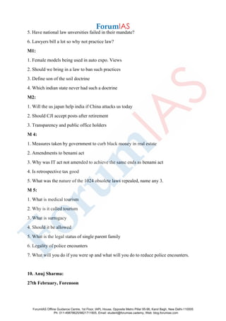 5. Have national law unversities failed in their mandate?
6. Lawyers bill a lot so why not practice law?
M1:
1. Female models being used in auto expo. Views
2. Should we bring in a law to ban such practices
3. Define son of the soil doctrine
4. Which indian state never had such a doctrine
M2:
1. Will the us japan help india if China attacks us today
2. Should CJI accept posts after retirement
3. Transparency and public office holders
M 4:
1. Measures taken by government to curb black money in real estate
2. Amendments to benami act
3. Why was IT act not amended to achieve the same ends as benami act
4. Is retrospective tax good
5. What was the nature of the 1024 obsolete laws repealed, name any 3.
M 5:
1. What is medical tourism
2. Why is it called tourism
3. What is surrogacy
4. Should it be allowed
5. What is the legal status of single parent family
6. Legality of police encounters
7. What will you do if you were sp and what will you do to reduce police encounters.
10. Anuj Sharma:
27th February, Forenoon
ForumIAS Offline Guidance Centre, 1st Floor, IAPL House, Opposite Metro Pillar 95-96, Karol Bagh, New Delhi-110005
Ph: 011-49878625/9821711605, Email: student@forumias.cademy, Web: blog.forumias.com
 