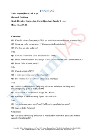 Smita Nagaraj Board, 5th to go.
Optional: Sociology
Grad: Electrical Engineering. Worked in private firm for 2 years
Home State: Delhi
Chairman:
Q1. What did u learnt from your job? It is not same in government sector why come here?
Q2. Should we go for nuclear energy? Why protest in Kundankulam?
Q3. Why low sex ratio and areas?
M1:
Q1. What did u learn from social documentaries? (DAF)
Q2. Should India increase its navy budget to 30% on account of China’s presence in IOR?
Q3. Should Delhi be made a state?
M2:
Q1. What do u think of IPS?
Q2. Is police accessible only to the influential?
Q3. Two reforms in police service? Should they be armed?
M3:
Q1. Problem in sports in India. Why only cricket and badminton are doing well?
Indicated playing sports as hobby in DAF
Q2. Politicisation of federations is it right. BCCI issue?
Q3. Your steps as sports secretary. Sports Policy of India?
M4:
Q1. How to increase exports to China? Problems in manufacturing sector?
Q2. Steps on Delhi Pollution?
Chairman:
Q4. How caste affects daily interaction in people? How reservation policy and protests
against it has changed it?
ForumIAS Offline Guidance Centre, 1st Floor, IAPL House, Opposite Metro Pillar 95-96, Karol Bagh, New Delhi-110005
Ph: 011-49878625/9821711605, Email: student@forumias.cademy, Web: blog.forumias.com
 
