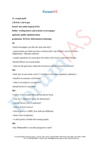 11. swagat patil
( 28 Feb. 2 nd to go)
board- mrs.smita nagraj (IAS)
hobby- writing letters and articles to newspaper
optional- public administration
graduation -B.Tech. Information technology
ch-
-which newspaper you like the most and why?
- recent article on which you have written( told c raja Mohan's article on India -
Afghanistan - Pakistan relation)
- counter questions on recent grey list where china hasn't supported Pakistan.
-should officers use social media
- what are the grievance redressal mechanism infront of district collector?
M1-
-what' new in real estate sector? ( told about real estate regulatory authority.)
- benefits to customer and builder?
- what is investigative journalism?
-should media be regulated?
M2-
-Explain with example think global and act local.
- what are 5 important things for democracy?
- explain recent crisis in judiciary?
- what is federal reserve?
- federal reserve vs RBI ( how both are different)
- about crisis in judiciary
- is chief justice of India first among equals
M3-
-why Maharashtra is socially progressive state?
ForumIAS Offline Guidance Centre, 1st Floor, IAPL House, Opposite Metro Pillar 95-96, Karol Bagh, New Delhi-110005
Ph: 011-49878625/9821711605, Email: student@forumias.cademy, Web: blog.forumias.com
 