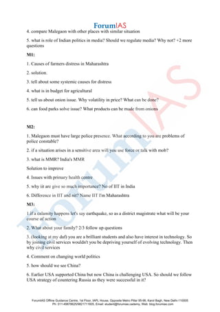 4. compare Malegaon with other places with similar situation
5. what is role of Indian politics in media? Should we regulate media? Why not? +2 more
questions
M1:
1. Causes of farmers distress in Maharashtra
2. solution.
3. tell about some systemic causes for distress
4. what is in budget for agricultural
5. tell us about onion issue. Why volatility in price? What can be done?
6. can food parks solve issue? What products can be made from onions
M2:
1. Malegaon must have large police presence. What according to you are problems of
police constable?
2. if a situation arises in a sensitive area will you use force or talk with mob?
3. what is MMR? India's MMR
Solution to improve
4. Issues with primary health centre
5. why iit are give so much importance? No of IIT in India
6. Difference in IIT and nit? Name IIT I'm Maharashtra
M3:
1.if a calamity happens let's say earthquake, so as a district magistrate what will be your
course of action
2. What about your family? 2/3 follow up questions
3. (looking at my daf) you are a brilliant students and also have interest in technology. So
by joining civil services wouldn't you be depriving yourself of evolving technology. Then
why civil services
4. Comment on changing world politics
5. how should we see China?
6. Earlier USA supported China but now China is challenging USA. So should we follow
USA strategy of countering Russia as they were successful in it?
ForumIAS Offline Guidance Centre, 1st Floor, IAPL House, Opposite Metro Pillar 95-96, Karol Bagh, New Delhi-110005
Ph: 011-49878625/9821711605, Email: student@forumias.cademy, Web: blog.forumias.com
 