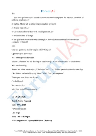 M4:
1. You have guiness world record & also a mechanical engineer. So what do you think of
artificial intelligence?
2. Define AI and tell us about ongoing debate around it
3. do you support AI?
4. Given full authority how will you implement AI?
5. define internet of things
6. last questions what is internet of things? Can we control communication between
computer systems??
M2:
One last question, should we join obor? Why not
Cp: thank you Sarvadnya
M1: interrupted in between.
So don't you think we are missing an opportunity? What should we do to counter this?
M4: one last thing
Should we allow investment (FDI) from China?? + 1 follow up(can't remember exactly)
CP: Should India really worry about China? Can't we cooperate?
Thank you your interview is over
Cordial board
Very supportive
Interview lasted 30mins approx
13. UNKNOWN
Board: Smita Nagaraj
Date: 05/03/2018
Forenoon session
Last to go
Time 1:00 to 1:30 pm
Work experience: 3 year (Mahindra, Chennai)
ForumIAS Offline Guidance Centre, 1st Floor, IAPL House, Opposite Metro Pillar 95-96, Karol Bagh, New Delhi-110005
Ph: 011-49878625/9821711605, Email: student@forumias.cademy, Web: blog.forumias.com
 