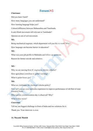 Chairman:
Did you learn Tamil?
How many languages you can understand?
How learning language helps you?
Cultural difference between Maharashtra and Tamilnadu.
Is anti-Hindi movement still relevant in Tamilnadu?
Opinion on son of soil movement.
M1:
Being mechanical engineer, which department will you like to work? Why?
How language can become barrier in education?
M2:
What was your job profile in Mahindra and follow up questions.
Reason for farmer suicide and solutions.
M3:
Why we are moving from IC engines to electric vehicles?
How agriculture contribute to global warming?
What is green house gas?
M4:
What are challenges for electrical vehicles policy?
How will you use your mahindra experience to improve performance of old fleet of state
transport buses.
When police commemoration day is observed? Why?
What is blue moon?
Chairman:
Tell me one biggest challenge in front of India and two solutions for it.
Thank you. Your interview is over.
14. Mayank Manish
ForumIAS Offline Guidance Centre, 1st Floor, IAPL House, Opposite Metro Pillar 95-96, Karol Bagh, New Delhi-110005
Ph: 011-49878625/9821711605, Email: student@forumias.cademy, Web: blog.forumias.com
 