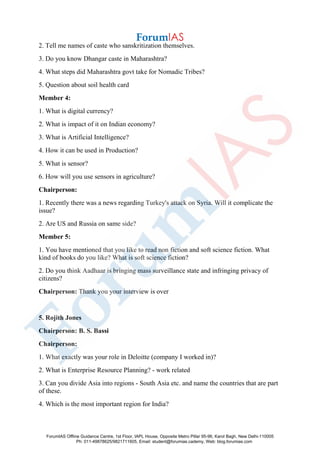 2. Tell me names of caste who sanskritization themselves.
3. Do you know Dhangar caste in Maharashtra?
4. What steps did Maharashtra govt take for Nomadic Tribes?
5. Question about soil health card
Member 4:
1. What is digital currency?
2. What is impact of it on Indian economy?
3. What is Artificial Intelligence?
4. How it can be used in Production?
5. What is sensor?
6. How will you use sensors in agriculture?
Chairperson:
1. Recently there was a news regarding Turkey's attack on Syria. Will it complicate the
issue?
2. Are US and Russia on same side?
Member 5:
1. You have mentioned that you like to read non fiction and soft science fiction. What
kind of books do you like? What is soft science fiction?
2. Do you think Aadhaar is bringing mass surveillance state and infringing privacy of
citizens?
Chairperson: Thank you your interview is over
5. Rojith Jones
Chairperson: B. S. Bassi
Chairperson:
1. What exactly was your role in Deloitte (company I worked in)?
2. What is Enterprise Resource Planning? - work related
3. Can you divide Asia into regions - South Asia etc. and name the countries that are part
of these.
4. Which is the most important region for India?
ForumIAS Offline Guidance Centre, 1st Floor, IAPL House, Opposite Metro Pillar 95-96, Karol Bagh, New Delhi-110005
Ph: 011-49878625/9821711605, Email: student@forumias.cademy, Web: blog.forumias.com
 