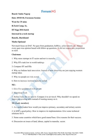 Board: Smita Nagraj
Date: 05/03/18, Forenoon Session
Went for 35 mins
B.Tech Comp. Sc.
IIT Kgp 2016 batch
Interned in a tech startup
Ranchi, Jharkhand
Maths Optional
Not much focus on DAF. No ques from graduation, hobbies, achievements etc. Almost
every ques was opinion based with follow up questions. It did not require any preparation
as such.
Chairman:
1. Why more startups in IT sector and not in manufac
2. Why IITs rank low in world rankings
3. Compare IIT and IISc
4. Why we Indians lack innovation. Instead of new ideas why are just copying western
startup ideas
5. Why we people are risk averse
6. How to increase institute-industry collab
M2 :
1. Give five qualities of civil servant
2. Hyperloop Tech
3. Bullet Train. Do we need it. Compare it to air travel. Why shouldn't we spend on
improving existing infra instead of wasting money on it.
M1 (Lady member)
1. As a policymaker how would you improve primary, secondary and tertiary sectors
2. Is MSP a good policy. How to improve its implementation. Give some technical
solutions for it
3. Name some countries which have good manuf base. Give reasons for their success.
4. Discussion on issues of land, labour, capital in manufac. sector.
ForumIAS Offline Guidance Centre, 1st Floor, IAPL House, Opposite Metro Pillar 95-96, Karol Bagh, New Delhi-110005
Ph: 011-49878625/9821711605, Email: student@forumias.cademy, Web: blog.forumias.com
 