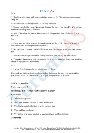 M3:
1. Should we give more preference to desi e-commerce like flipkart against say amazon.
Why not
2. Discussion on regulatory hurdles in opening a startup
3. Biggest issue in Jharkhand (Naxalism). Reasons for same. How to tackle. Why not use
complete muscle power to eliminate it
4. Issue of Pathalgari in Ranchi. Reasons why it is happening. As a DM how will you
tackle it.
M4 :
1. China does not allow amazon, fb, google to operate there. Why shouldn't we follow
same policy and encourage home companies?
2. Discussion on democracy in india/china and how this strategy is not very good in long
run
3. Preference bw competition vs increasing industrial base by any method possible
4. You talked about democracy, competition but US being model of democracy is talking
about "Ämerica First". Your views
M2:
1. Role of frontal org (media, ngo) in helping naxalism
Extremely cordial board. All members smiling throughout the interview and cracking
jokes in between. They even were very helpful and gave hints in between.
15. Prayas Kaushik:
Smita nagraj board
Psychology, delhi, instrumentation control engineer.
Chairman:
[ ] Tell me about yourself
[ ] Difference between studying in Delhi and haryana
[ ] Which is better individualistic or collectivist society
[ ] What are khap panchayat
[ ] Why people give social sanction to khap panchayat and donot oppose
Member 1:
ForumIAS Offline Guidance Centre, 1st Floor, IAPL House, Opposite Metro Pillar 95-96, Karol Bagh, New Delhi-110005
Ph: 011-49878625/9821711605, Email: student@forumias.cademy, Web: blog.forumias.com
 