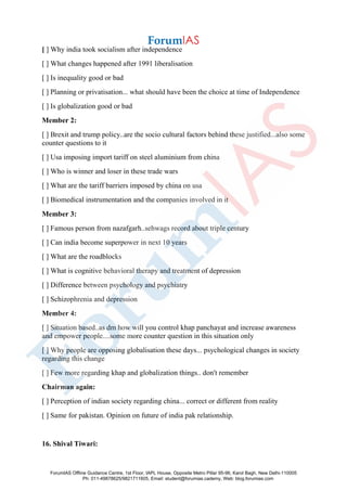 [ ] Why india took socialism after independence
[ ] What changes happened after 1991 liberalisation
[ ] Is inequality good or bad
[ ] Planning or privatisation... what should have been the choice at time of Independence
[ ] Is globalization good or bad
Member 2:
[ ] Brexit and trump policy..are the socio cultural factors behind these justified...also some
counter questions to it
[ ] Usa imposing import tariff on steel aluminium from china
[ ] Who is winner and loser in these trade wars
[ ] What are the tariff barriers imposed by china on usa
[ ] Biomedical instrumentation and the companies involved in it
Member 3:
[ ] Famous person from nazafgarh..sehwags record about triple century
[ ] Can india become superpower in next 10 years
[ ] What are the roadblocks
[ ] What is cognitive behavioral therapy and treatment of depression
[ ] Difference between psychology and psychiatry
[ ] Schizophrenia and depression
Member 4:
[ ] Situation based..as dm how will you control khap panchayat and increase awareness
and empower people....some more counter question in this situation only
[ ] Why people are opposing globalisation these days... psychological changes in society
regarding this change
[ ] Few more regarding khap and globalization things.. don't remember
Chairman again:
[ ] Perception of indian society regarding china... correct or different from reality
[ ] Same for pakistan. Opinion on future of india pak relationship.
16. Shival Tiwari:
ForumIAS Offline Guidance Centre, 1st Floor, IAPL House, Opposite Metro Pillar 95-96, Karol Bagh, New Delhi-110005
Ph: 011-49878625/9821711605, Email: student@forumias.cademy, Web: blog.forumias.com
 