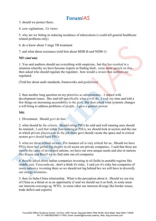 3. should we protect them..
4. cow vigilantism.. Ur views
5. why are we failing in reducing incidence of tuberculosis (i could tell general healthcare
related problems only)
6. do u know about 3 stage TB treatment
7. and what about resistance (told him about MDR tb and NDM-1)
M3: (ma'am)
1. You said auditors should see everything with suspicion.. but this has resulted in a
situation whereby we have become experts in finding fault.. some more speech on this..
then asked who should regulate the regulator.. how would u ensure that auditors are
regulated.
(Told her about audit standards, frameworks and guidelines)
2. then another long question on my priorities as administrator... I started with
development issues.. She said tell specifically what u will do.. I took my time and told a
few things on increasing accessibility to the govt. She then asked what systemic changes
u will bring to address problems of people.. I gave a general answer
M4:
1. Divestment.. Should govt do that
2. what should be the criteria.. Should ailing PSUs be sold and well running ones should
be retained.. I said that rather than looking at PSUs, we should look at sectors and the one
in which private players can do the job there govt should vacate the space and in critical
sectors govt should have PSUs
3. what are these critical sectors.. For instance oil is very critical for us.. Should we have
PSUs there bcz global big players in oil sector are private companies.. I said that these are
mostly the cases of developed nations, we have our own unique needs and also in nations
like Russia and Brazil we do find state run oil companies
4. then he asked about Indian companies investing in oil fields in unstable regions like
middle east, Venezuela etc.. don't u think it's risky.. I said yes it's risky but companies of
many nations r investing there so we should not lag behind bcz we will have to diversify
our energy resources..
5. then on India China relationship.. What is the perception about it.. Should we see rise
of China as a threat or as an opportunity (I said we should see it as both, in some areas
our interests converge eg. WTO.. in some other our interests diverge like border issues,
trade deficit and exports)
ForumIAS Offline Guidance Centre, 1st Floor, IAPL House, Opposite Metro Pillar 95-96, Karol Bagh, New Delhi-110005
Ph: 011-49878625/9821711605, Email: student@forumias.cademy, Web: blog.forumias.com
 
