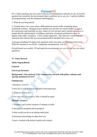 CP: is there anything else you want to discuss (I had planned in advance to say no for this
question but somehow the environment there could lure me to say yes.. I said my hobbies
are programming, web development and blogging..)
1. What do you blog about?
2. recently there was a case when a DM posted on social media something about
communal violence.. (Kasganj issue) should civil servants use social media? (I said no
bcz anonymity and neutrality are key values of civil servants and it should not appear to
people that the administrator is holding a particular viewpoint and therefore may be
against some other viewpoint.. A few counter questions.. The interview ended with my
statement that what he did was unwarranted and he shouldn't have done so)
3 persons including CP asked clear questions and I was quite satisfied answering them..
With M3 (ma'am) it was 50:50.. completely unsatisfactory with M1
Overall board was cordial, CP had made the environment very nice by the way she asked
questions.
17. Vinay Karwal
Smita Nagraj Board
6 march
Last to go forenoon
Background : Geo optional, E&C engineering, worked with police, robotics and
startup mentioned in DAF
Chairperson:
1.Introduce yourself
2.what did you do in startup and some associated ques.
3. Concerns in haryana
4.why sex ratio is a concern. Why it should be equal
M1(lady member)
1. Prospects and current scenario of startups in india
2.startup india program and its progress
3.what would you do as an startup india head
4.electronics knowledge in admn how use
5.cases i worked with police( mainly tech crimes)
ForumIAS Offline Guidance Centre, 1st Floor, IAPL House, Opposite Metro Pillar 95-96, Karol Bagh, New Delhi-110005
Ph: 011-49878625/9821711605, Email: student@forumias.cademy, Web: blog.forumias.com
 