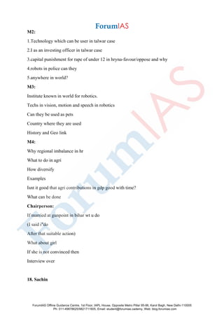 M2:
1.Technology which can be user in talwar case
2.I as an investing officer in talwar case
3.capital punishment for rape of under 12 in hryna-favour/oppose and why
4.robots in police can they
5.anywhere in world?
M3:
Institute known in world for robotics.
Techs in vision, motion and speech in robotics
Can they be used as pets
Country where they are used
History and Geo link
M4:
Why regional imbalance in hr
What to do in agri
How diversify
Examples
Isnt it good that agri contributions in gdp good with time?
What can be done
Chairperson:
If married at gunpoint in bihar wt u do
(I said i"do
After that suitable action)
What about girl
If she is not convinced then
Interview over
18. Sachin
ForumIAS Offline Guidance Centre, 1st Floor, IAPL House, Opposite Metro Pillar 95-96, Karol Bagh, New Delhi-110005
Ph: 011-49878625/9821711605, Email: student@forumias.cademy, Web: blog.forumias.com
 