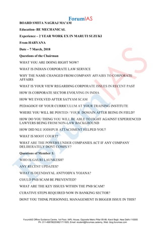 BOARD SMITA NAGRAJ MA'AM
Education- BE MECHANICAL
Experience – 2 YEAR WORK EX IN MARUTI SUZUKI
From HARYANA
Date – 7 March, 2018
Questions of the Chairman
WHAT YOU ARE DOING RIGHT NOW?
WHAT IS INDIAN CORPORATE LAW SERVICE
WHY THE NAME CHANGED FROM COMPANY AFFAIRS TO CORPORATE
AFFAIRS
WHAT IS YOUR VIEW REGARDING CORPORATE ISSUES IN RECENT PAST
HOW IS CORPORATE SECTOR EVOLVING IN INDIA
HOW WE EVOLVED AFTER SATYAM SCAM
PEDAGOGY OF YOUR CURRICULUM AT YOUR TRAINING INSTITUTE
WHERE YOU WILL BE POSTED / YOUR DOMAIN AFTER BEING IN FIELD?
HOW DO YOU THING YOU WILL BE ABLE TO FIGHT AGAINST EXPERIENCED
LAWYERS BEING FROM NON-LAW BACKGROUND
HOW DID NLU JODHPUR ATTACHMENT HELPED YOU?
WHAT IS MOOT COURT?
WHAT ARE THE POWERS UNDER COMPANIES ACT IF ANY COMPANY
DELIBERATELY DONT COMPLY?
Questions of Member 1:
WHO IS GAURI LAUNKESH?
ANY RECENT UPDATES?
WHAT IS DEENDAYAL ANTYODYA YOJANA?
COULD PNB SCAM BE PREVENTED?
WHAT ARE THE KEY ISSUES WITHIN THE PNB SCAM?
CURATIVE STEPS REQUIRED NOW IN BANKING SECTOR?
DONT YOU THINK PERSONNEL MANAGEMENT IS BIGGER ISSUE IN THIS?
ForumIAS Offline Guidance Centre, 1st Floor, IAPL House, Opposite Metro Pillar 95-96, Karol Bagh, New Delhi-110005
Ph: 011-49878625/9821711605, Email: student@forumias.cademy, Web: blog.forumias.com
 