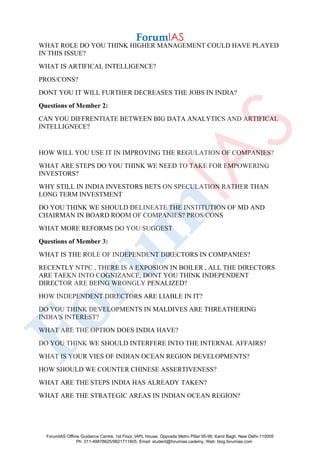 WHAT ROLE DO YOU THINK HIGHER MANAGEMENT COULD HAVE PLAYED
IN THIS ISSUE?
WHAT IS ARTIFICAL INTELLIGENCE?
PROS/CONS?
DONT YOU IT WILL FURTHER DECREASES THE JOBS IN INDIA?
Questions of Member 2:
CAN YOU DIFFRENTIATE BETWEEN BIG DATA ANALYTICS AND ARTIFICAL
INTELLIGNECE?
HOW WILL YOU USE IT IN IMPROVING THE REGULATION OF COMPANIES?
WHAT ARE STEPS DO YOU THINK WE NEED TO TAKE FOR EMPOWERING
INVESTORS?
WHY STILL IN INDIA INVESTORS BETS ON SPECULATION RATHER THAN
LONG TERM INVESTMENT
DO YOU THINK WE SHOULD DELINEATE THE INSTITUTION OF MD AND
CHAIRMAN IN BOARD ROOM OF COMPANIES? PROS/CONS
WHAT MORE REFORMS DO YOU SUGGEST
Questions of Member 3:
WHAT IS THE ROLE OF INDEPENDENT DIRECTORS IN COMPANIES?
RECENTLY NTPC , THERE IS A EXPOSION IN BOILER , ALL THE DIRECTORS
ARE TAEKN INTO COGNIZANCE, DONT YOU THINK INDEPENDENT
DIRECTOR ARE BEING WRONGLY PENALIZED?
HOW INDEPENDENT DIRECTORS ARE LIABLE IN IT?
DO YOU THINK DEVELOPMENTS IN MALDIVES ARE THREATHERING
INDIA'S INTEREST?
WHAT ARE THE OPTION DOES INDIA HAVE?
DO YOU THINK WE SHOULD INTERFERE INTO THE INTERNAL AFFAIRS?
WHAT IS YOUR VIES OF INDIAN OCEAN REGION DEVELOPMENTS?
HOW SHOULD WE COUNTER CHINESE ASSERTIVENESS?
WHAT ARE THE STEPS INDIA HAS ALREADY TAKEN?
WHAT ARE THE STRATEGIC AREAS IN INDIAN OCEAN REGION?
ForumIAS Offline Guidance Centre, 1st Floor, IAPL House, Opposite Metro Pillar 95-96, Karol Bagh, New Delhi-110005
Ph: 011-49878625/9821711605, Email: student@forumias.cademy, Web: blog.forumias.com
 