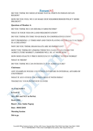 DO YOU THINK WE SHOULD MAKE NAVAL PORTS IN INDIAN OCEAN
REGION?
HOW DO YOU FEEL WE CAN MAKE OUR NEIGHBOURHOOD POLICY MORE
PRUDENT?
Questions of Member 4:
DO YOU THINK WE CAN DOUBLE FARM INCOME?
WHAT IS YOUR VIES ON LAND FREGMENTATION?
DO YOU THINK ITS TIME TO GO BACK TO COOPERATIVIZATION?
ISN'T PROMISING 1.5 TIMES MSP AND THEN PLAYING OUT IN CALCUALTION
IS A CHEATING?
WHY DO YOU THINK GRAM HAATS ARE SO IMPORTANT?
DONT YOU THINK BY LINKING THEM TO E-NAM IT CAN CRASH THE
AGRICULTURE MARKET ,FARMERS WILL BE AT MORE RISK?
HOW DOES EXACTLY PRICE DEFICIENCEY PAYMENT SYSTEM WORKS?
WHAT IS TREDS?
DO YOU THINK WE CAN INTRODUCE IT IN AGRICULTURE?
Chairman:
ANY EXAMPLES WHERE COUNTRIES INTERFERE IN INTERNAL AFFAIRS OF
COUNTRIES?
WHAT IF ANY-OTHER COUNTRIES DOES IT WITH INDIA?
THANKYOU YOUR INTERVIEW IS OVER
19. UNKNOWN
B.Tech IT
MA, JRF and NET in Pol Sci.
Beed (MH)
Board : Smt. Smita Nagraj
Date : 08/03/2018
Morning Session
5th to go.
ForumIAS Offline Guidance Centre, 1st Floor, IAPL House, Opposite Metro Pillar 95-96, Karol Bagh, New Delhi-110005
Ph: 011-49878625/9821711605, Email: student@forumias.cademy, Web: blog.forumias.com
 